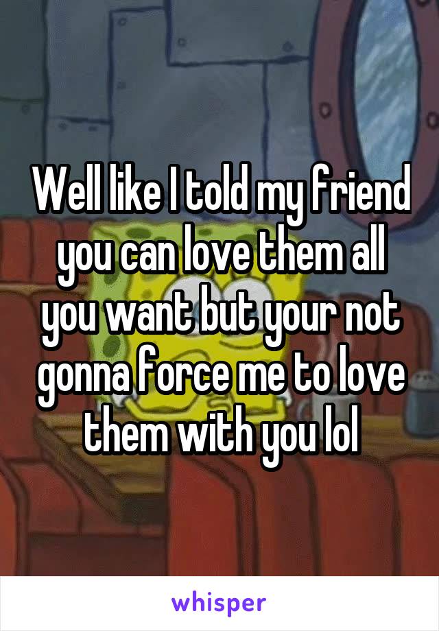Well like I told my friend you can love them all you want but your not gonna force me to love them with you lol