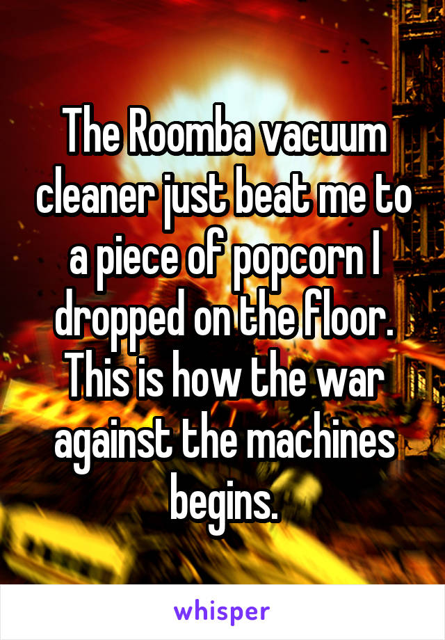 The Roomba vacuum cleaner just beat me to a piece of popcorn I dropped on the floor. This is how the war against the machines begins.