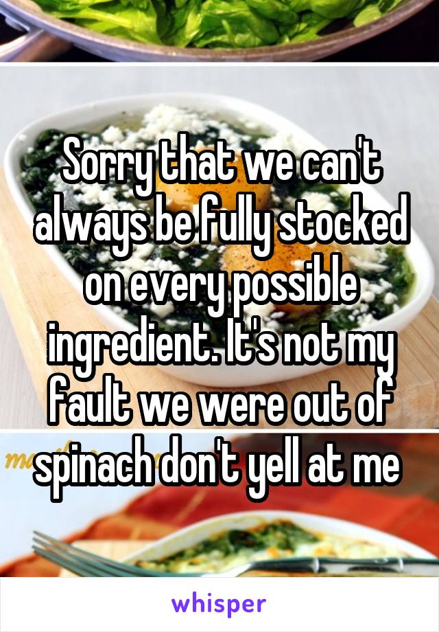 Sorry that we can't always be fully stocked on every possible ingredient. It's not my fault we were out of spinach don't yell at me 