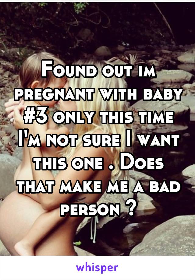Found out im pregnant with baby #3 only this time I'm not sure I want this one . Does that make me a bad person ?