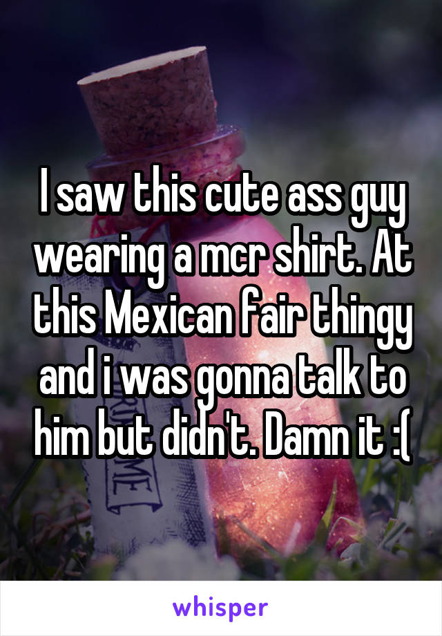 I saw this cute ass guy wearing a mcr shirt. At this Mexican fair thingy and i was gonna talk to him but didn't. Damn it :(