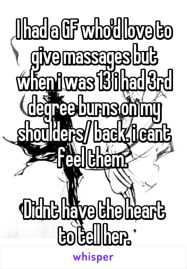 I had a GF who'd love to give massages but when i was 13 i had 3rd degree burns on my shoulders/ back. i cant feel them. 

Didnt have the heart to tell her.