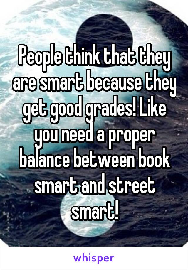 People think that they are smart because they get good grades! Like you need a proper balance between book smart and street smart!