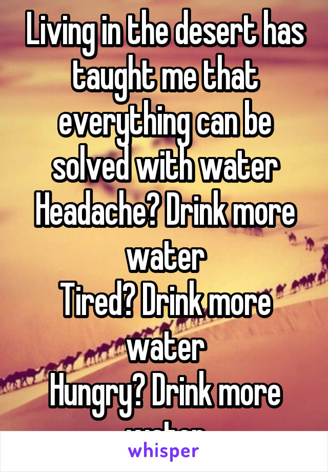 Living in the desert has taught me that everything can be solved with water
Headache? Drink more water
Tired? Drink more water
Hungry? Drink more water