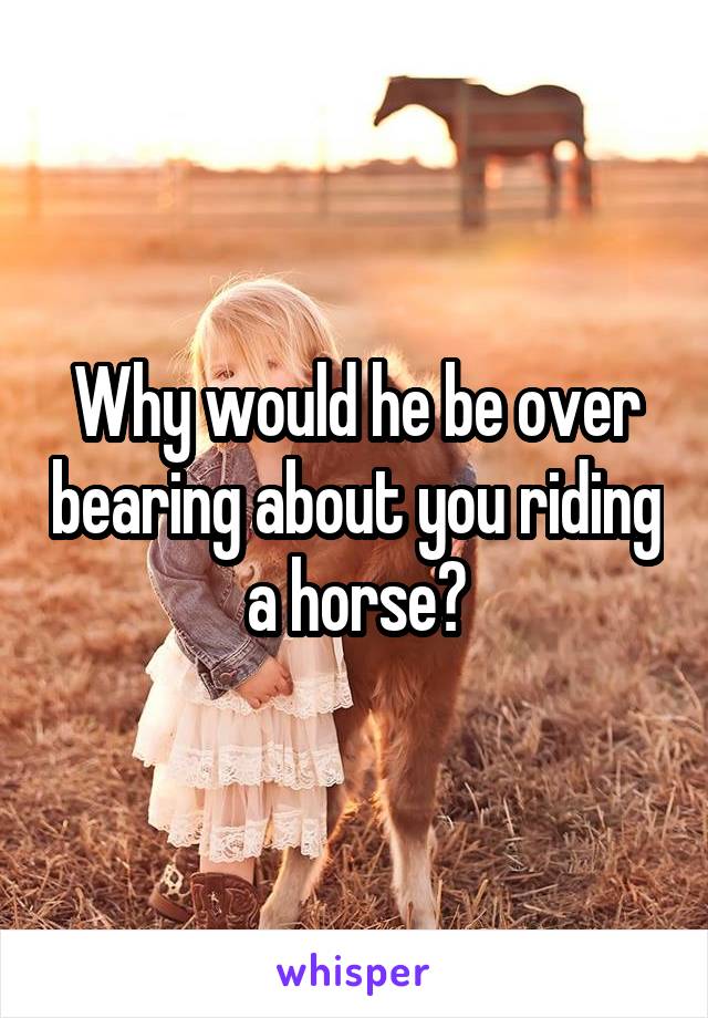 Why would he be over bearing about you riding a horse?