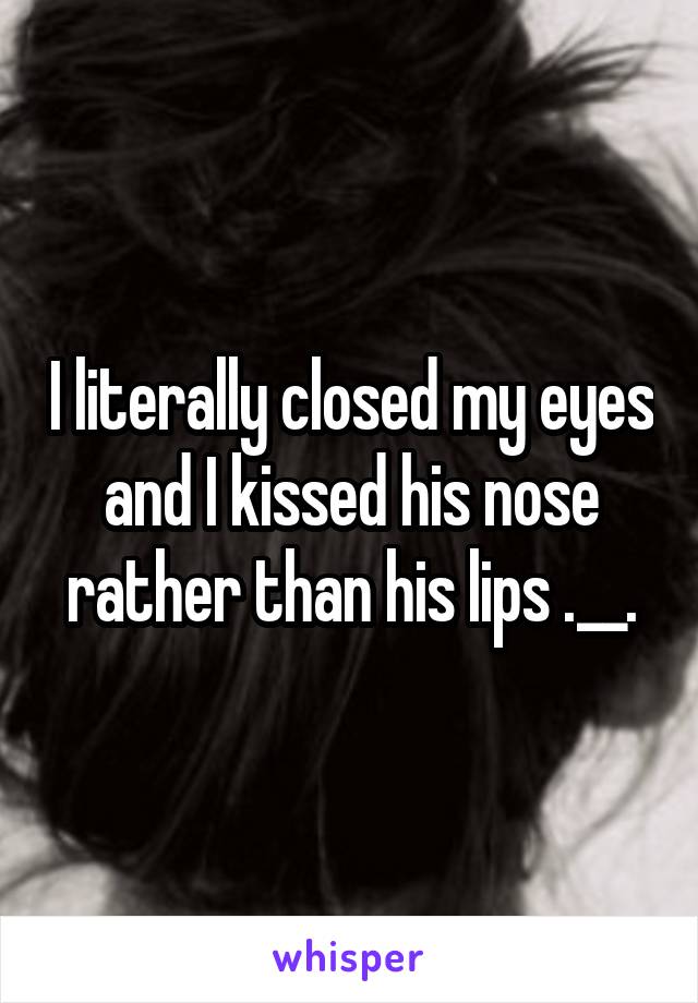 I literally closed my eyes and I kissed his nose rather than his lips .__.