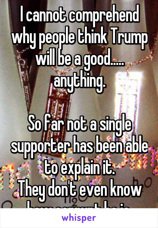 I cannot comprehend why people think Trump will be a good..... anything.

So far not a single supporter has been able to explain it.
They don't even know how corrupt he is.