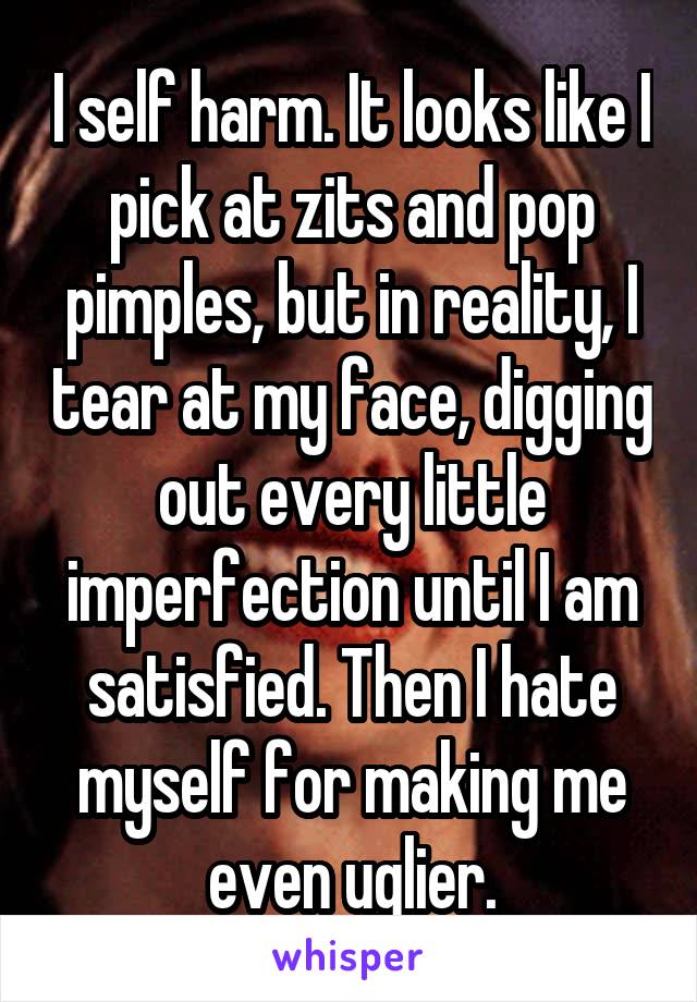 I self harm. It looks like I pick at zits and pop pimples, but in reality, I tear at my face, digging out every little imperfection until I am satisfied. Then I hate myself for making me even uglier.
