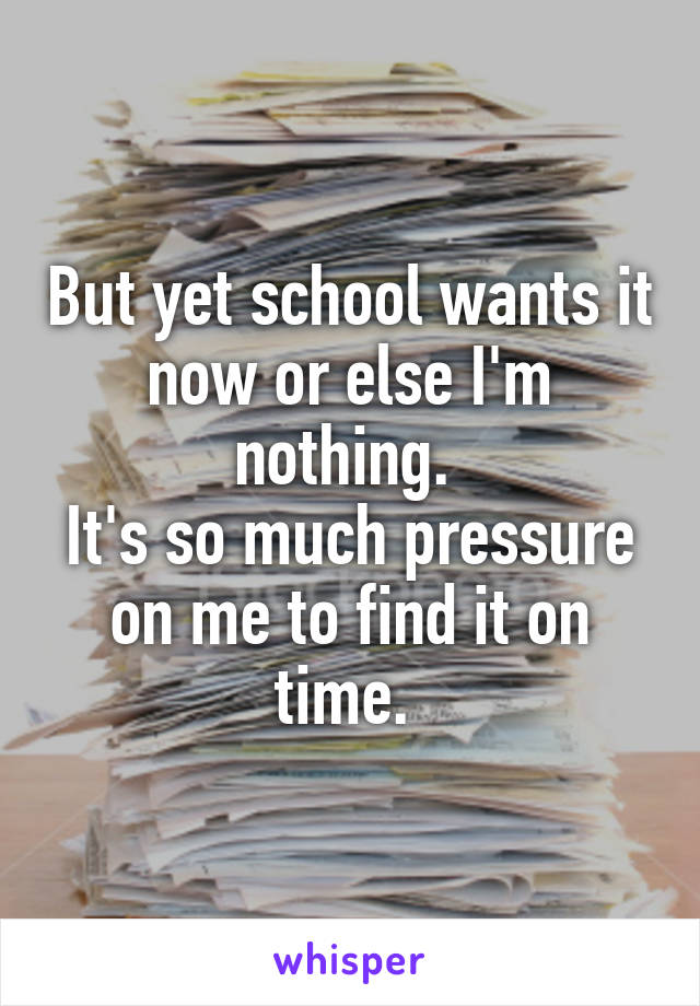 But yet school wants it now or else I'm nothing. 
It's so much pressure on me to find it on time. 