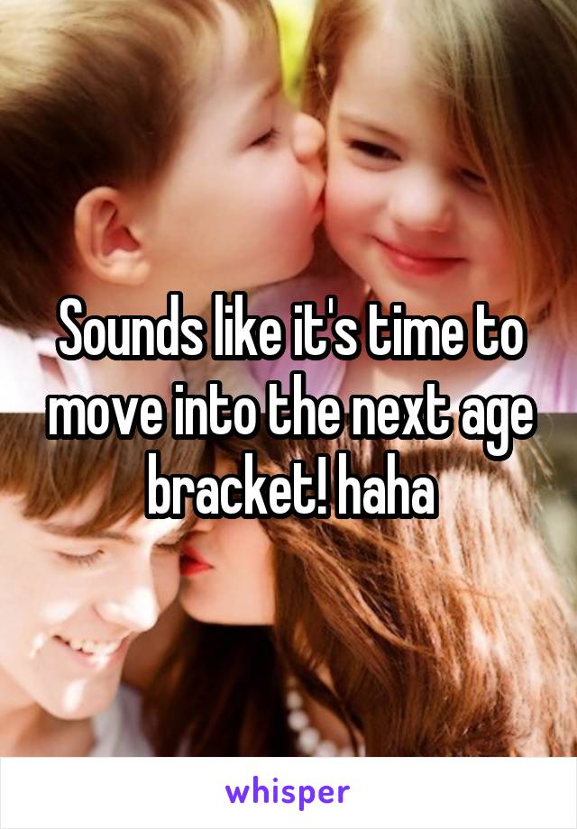 Sounds like it's time to move into the next age bracket! haha