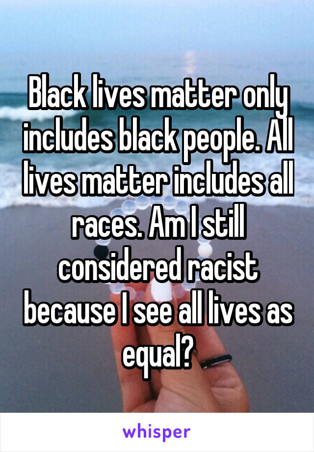 Black lives matter only includes black people. All lives matter includes all races. Am I still considered racist because I see all lives as equal?