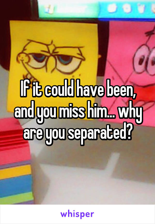 If it could have been, and you miss him... why are you separated?