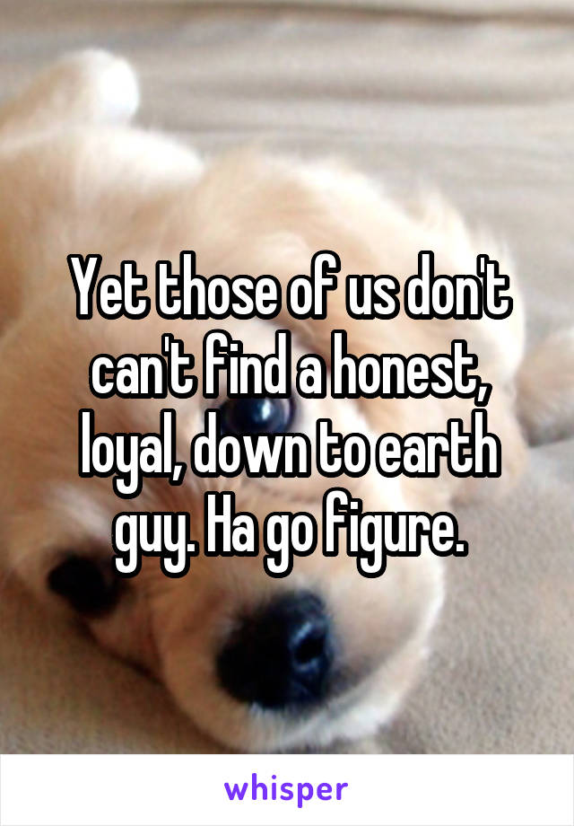 Yet those of us don't can't find a honest, loyal, down to earth guy. Ha go figure.