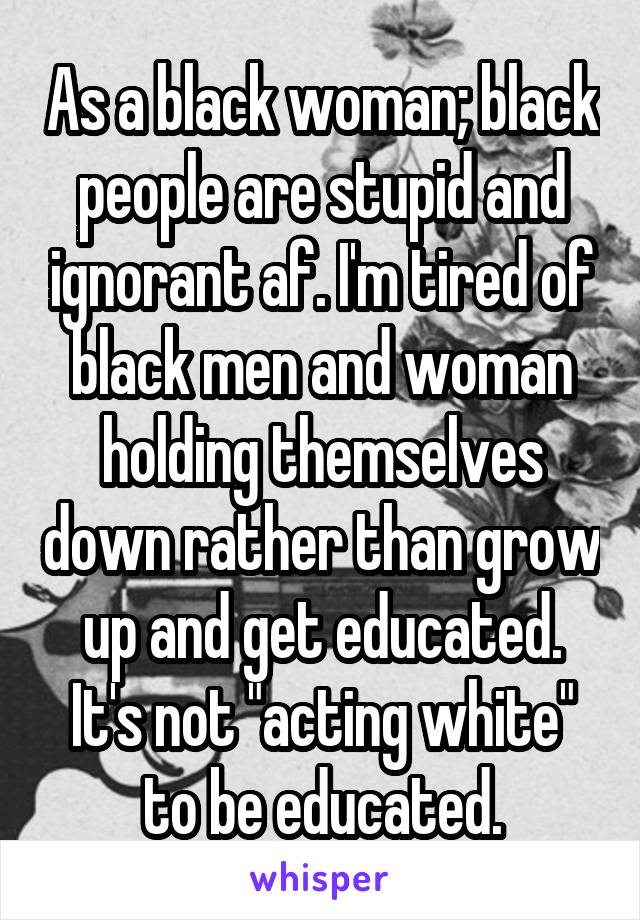 As a black woman; black people are stupid and ignorant af. I'm tired of black men and woman holding themselves down rather than grow up and get educated. It's not "acting white" to be educated.