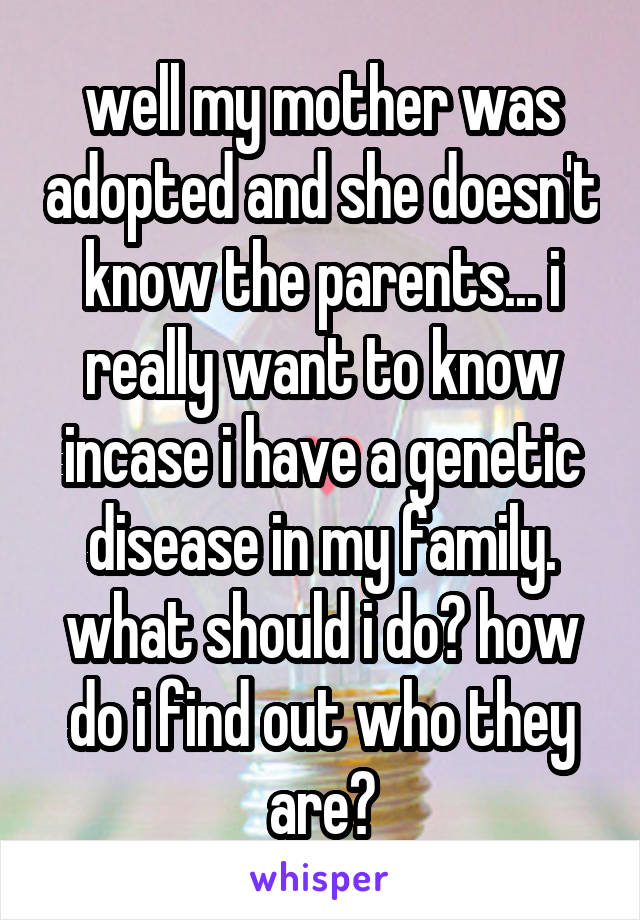 well my mother was adopted and she doesn't know the parents... i really want to know incase i have a genetic disease in my family. what should i do? how do i find out who they are?