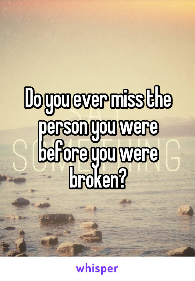 Do you ever miss the person you were before you were broken?