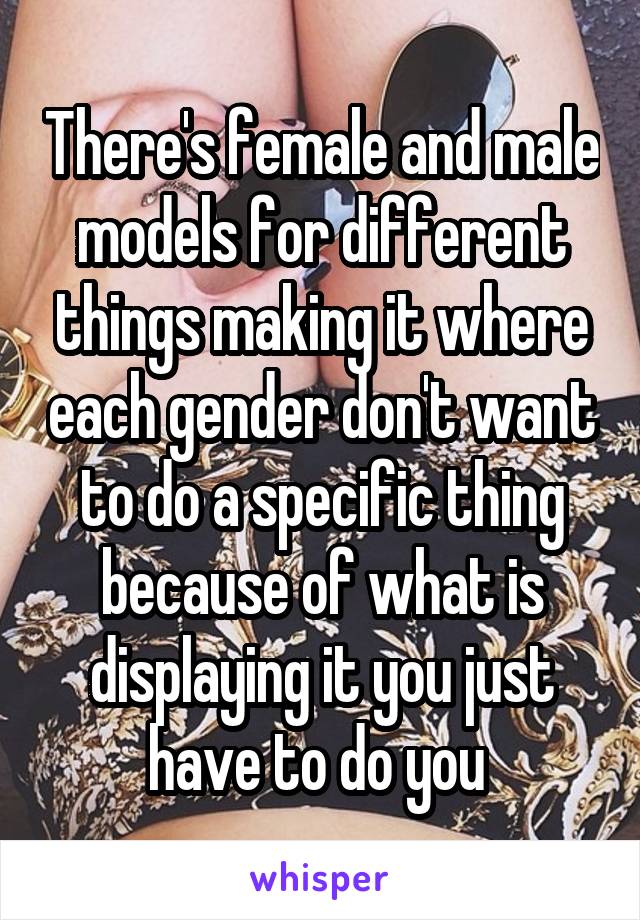 There's female and male models for different things making it where each gender don't want to do a specific thing because of what is displaying it you just have to do you 
