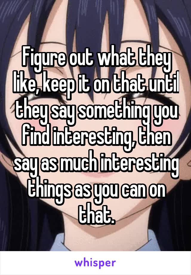 Figure out what they like, keep it on that until they say something you find interesting, then say as much interesting things as you can on that.