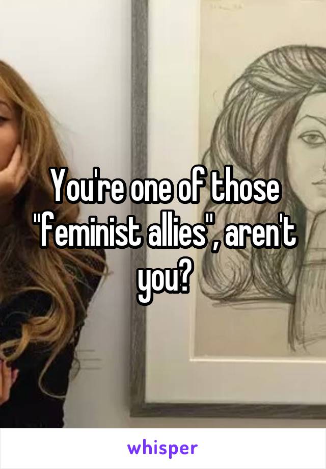 You're one of those "feminist allies", aren't you?