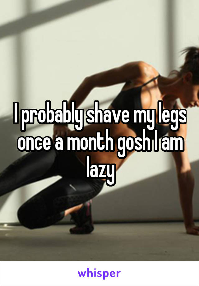 I probably shave my legs once a month gosh I am lazy