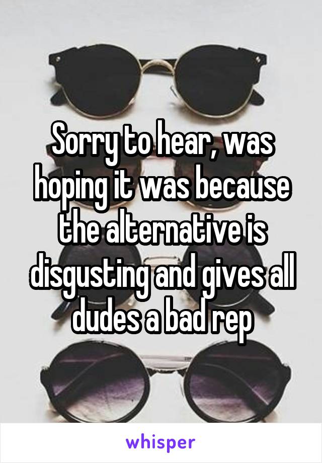Sorry to hear, was hoping it was because the alternative is disgusting and gives all dudes a bad rep