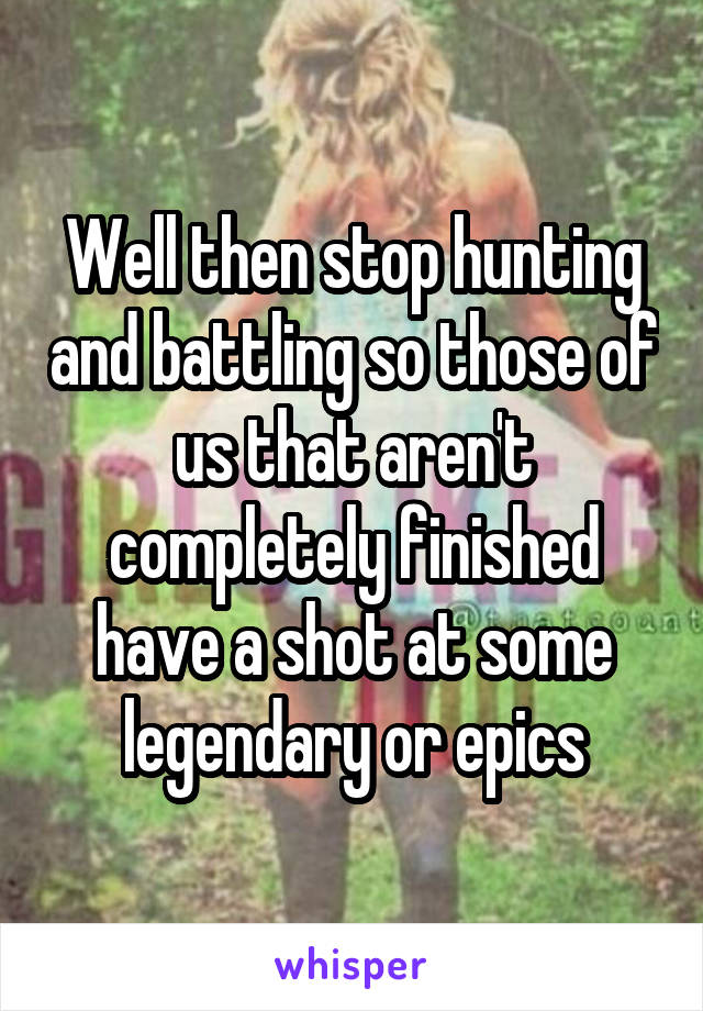 Well then stop hunting and battling so those of us that aren't completely finished have a shot at some legendary or epics