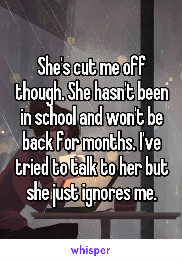 She's cut me off though. She hasn't been in school and won't be back for months. I've tried to talk to her but she just ignores me.
