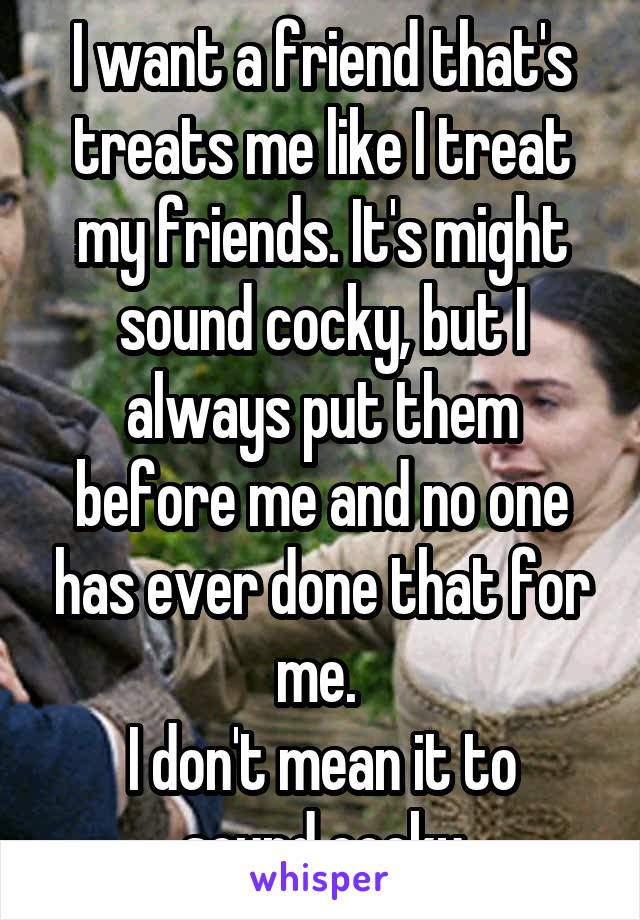 I want a friend that's treats me like I treat my friends. It's might sound cocky, but I always put them before me and no one has ever done that for me. 
I don't mean it to sound cocky