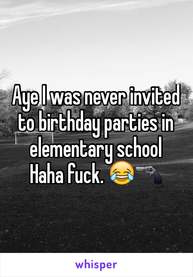 Aye I was never invited to birthday parties in elementary school 
Haha fuck. 😂🔫