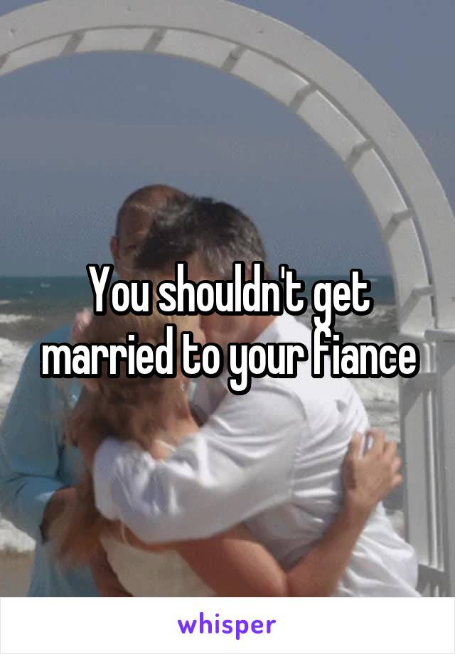 You shouldn't get married to your fiance