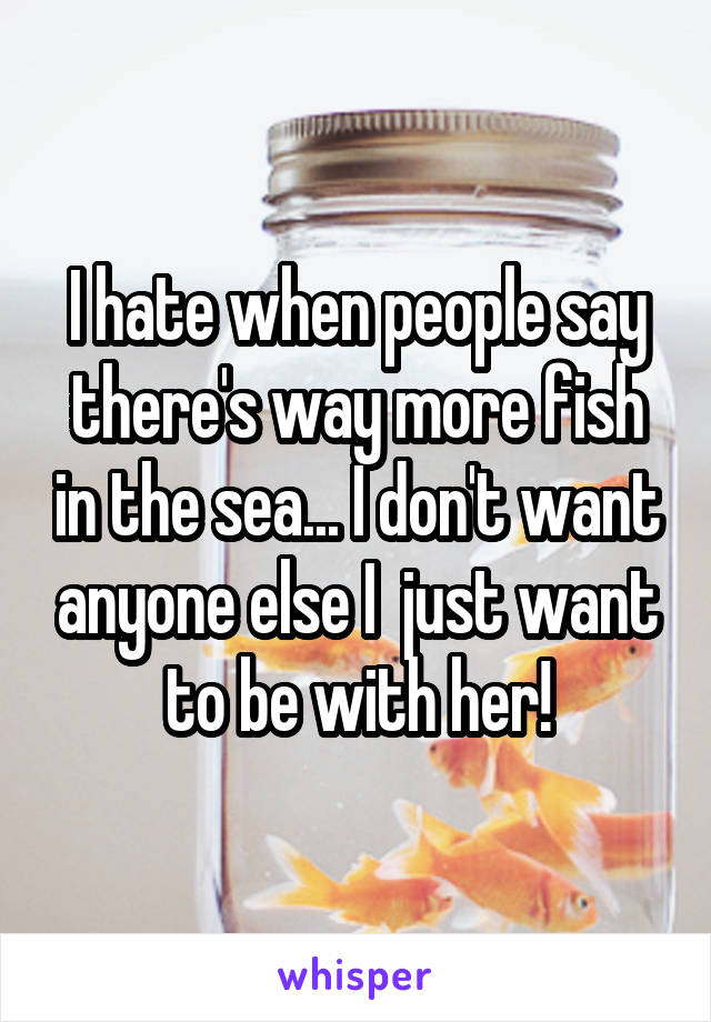 I hate when people say there's way more fish in the sea... I don't want anyone else I  just want to be with her!