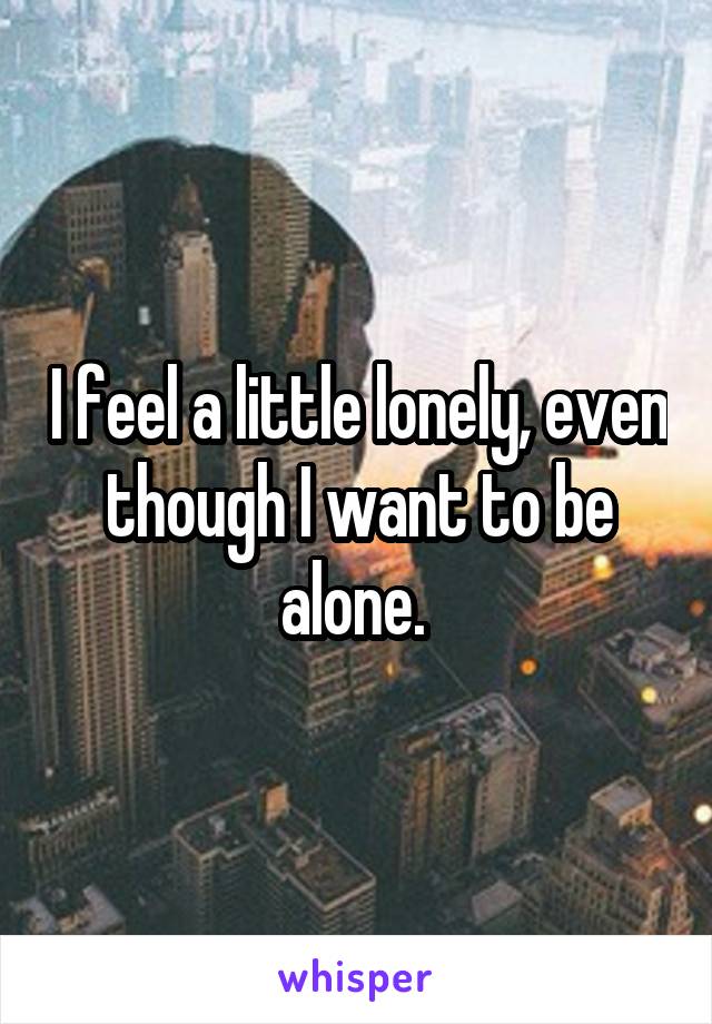 I feel a little lonely, even though I want to be alone. 