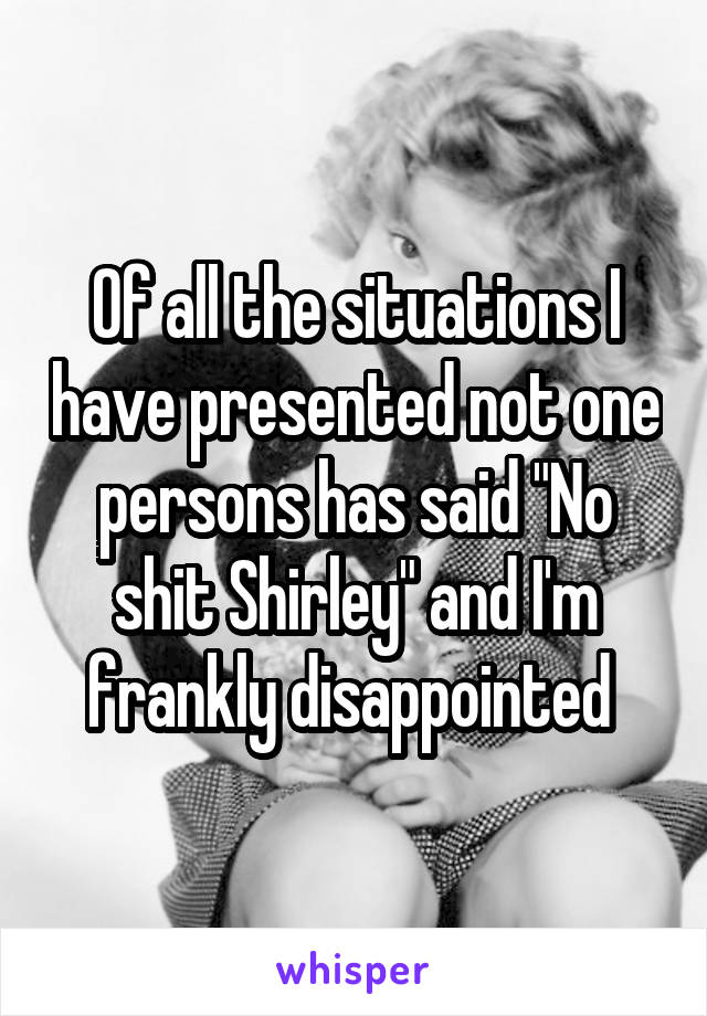Of all the situations I have presented not one persons has said "No shit Shirley" and I'm frankly disappointed 