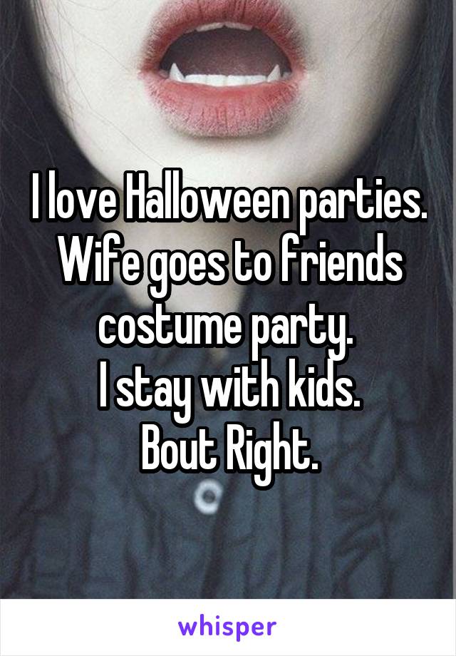 I love Halloween parties.
Wife goes to friends costume party. 
I stay with kids.
Bout Right.