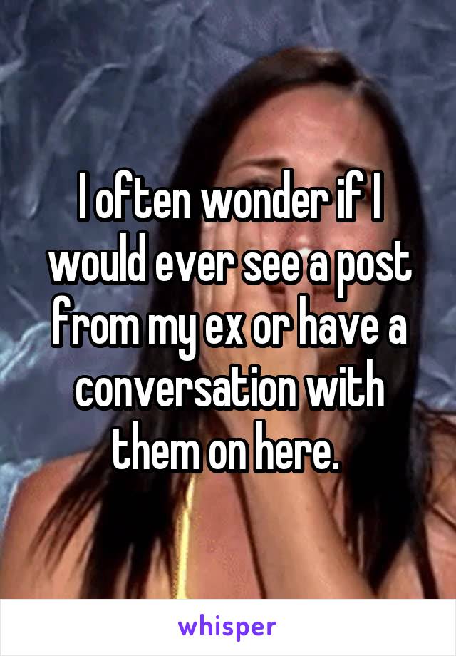 I often wonder if I would ever see a post from my ex or have a conversation with them on here. 