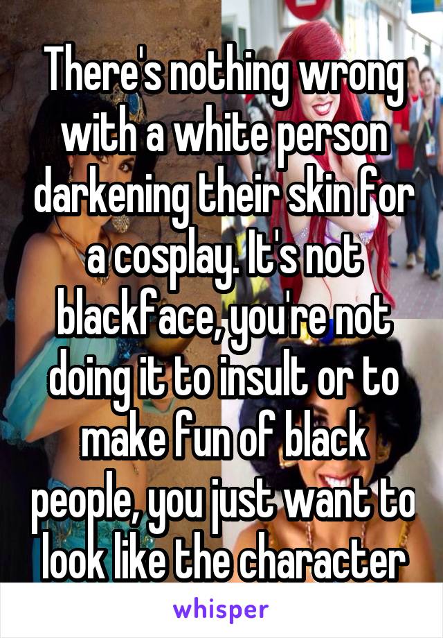 There's nothing wrong with a white person darkening their skin for a cosplay. It's not blackface, you're not doing it to insult or to make fun of black people, you just want to look like the character
