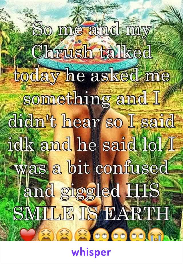 So me and my Chrush talked today he asked me something and I didn't hear so I said idk and he said lol I was a bit confused and giggled HIS SMILE IS EARTH ❤️😫😫😫🙄🙄🙄😭