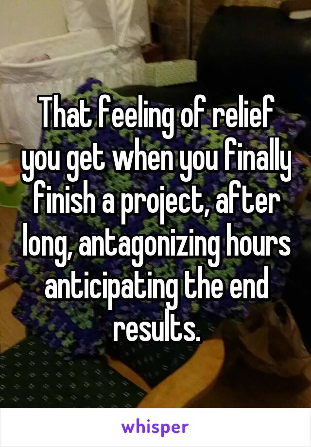 That feeling of relief you get when you finally finish a project, after long, antagonizing hours anticipating the end results.