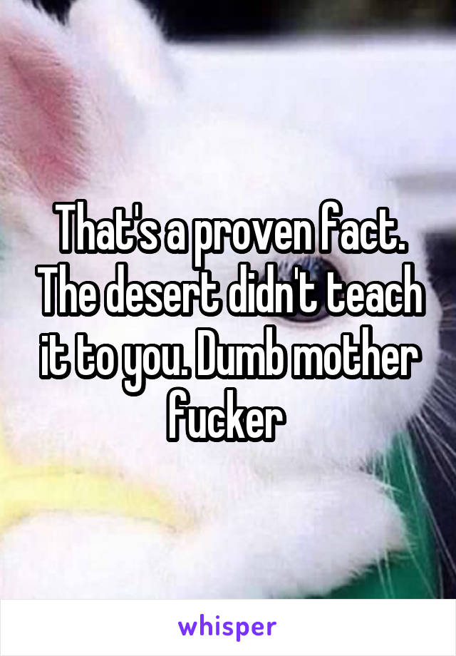 That's a proven fact. The desert didn't teach it to you. Dumb mother fucker 