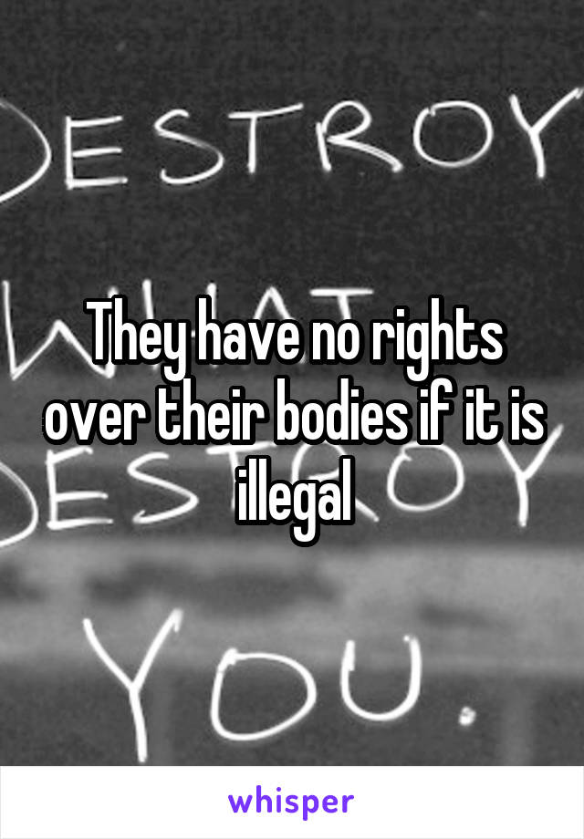 They have no rights over their bodies if it is illegal