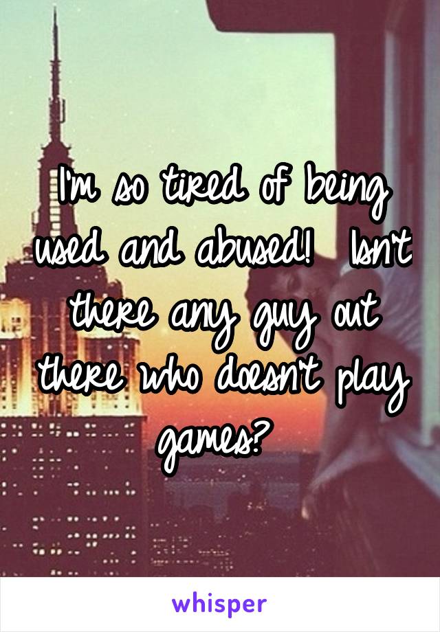 I'm so tired of being used and abused!  Isn't there any guy out there who doesn't play games? 