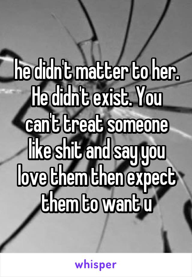 he didn't matter to her. He didn't exist. You can't treat someone like shit and say you love them then expect them to want u