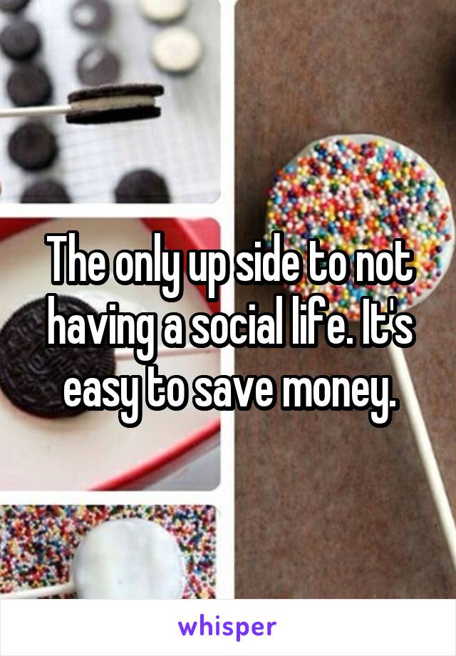The only up side to not having a social life. It's easy to save money.