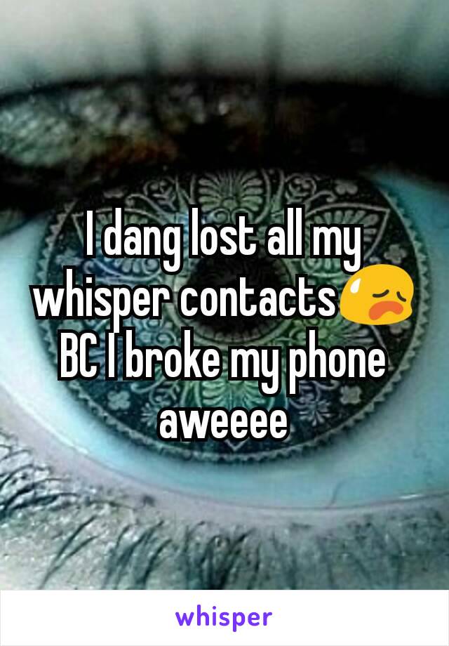 I dang lost all my whisper contacts😥 BC I broke my phone aweeee