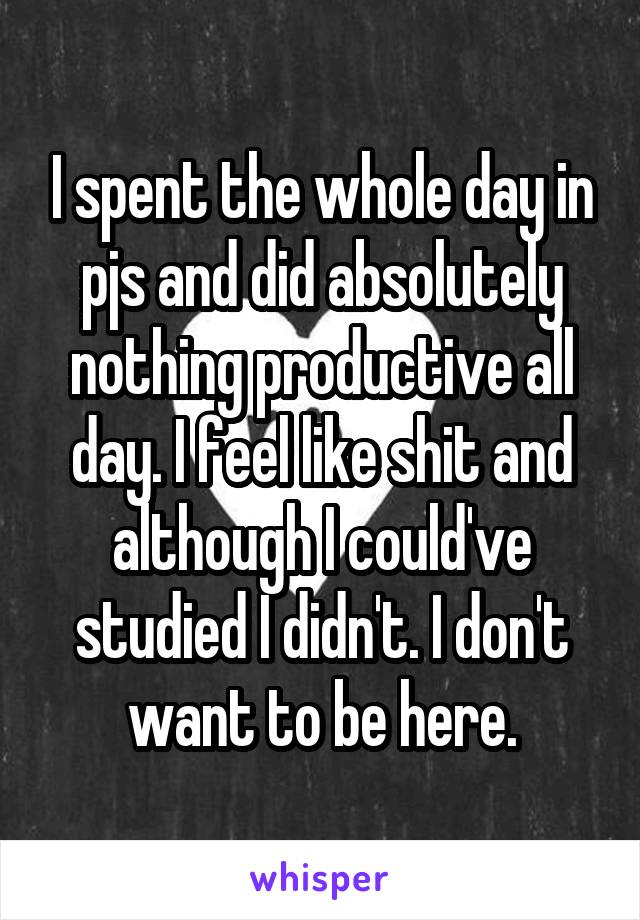 I spent the whole day in pjs and did absolutely nothing productive all day. I feel like shit and although I could've studied I didn't. I don't want to be here.