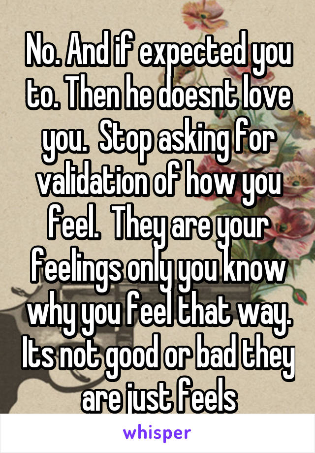 No. And if expected you to. Then he doesnt love you.  Stop asking for validation of how you feel.  They are your feelings only you know why you feel that way. Its not good or bad they are just feels