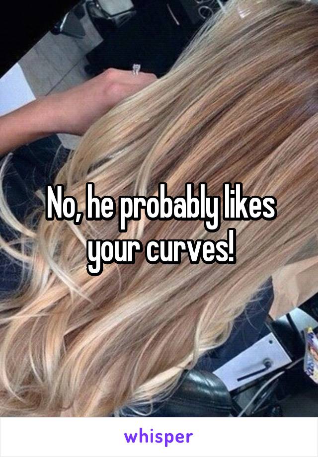 No, he probably likes your curves!
