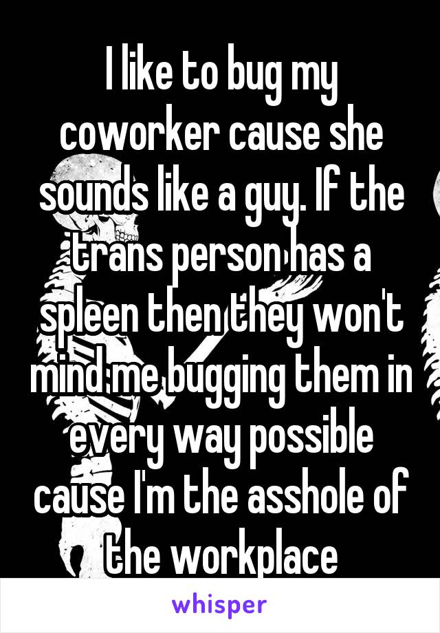 I like to bug my coworker cause she sounds like a guy. If the trans person has a spleen then they won't mind me bugging them in every way possible cause I'm the asshole of the workplace
