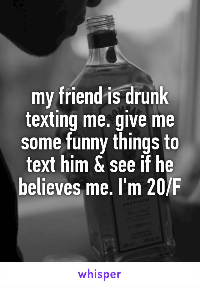 my friend is drunk texting me. give me some funny things to text him & see if he believes me. I'm 20/F