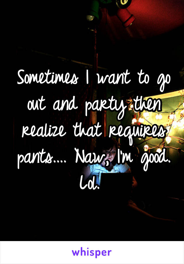 Sometimes I want to go out and party then realize that requires pants.... Naw, I'm good. Lol. 